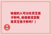 吸烟的人可以吃灵芝孢子粉吗_吸烟者适宜服用灵芝孢子粉吗？)