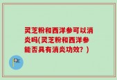 灵芝粉和西洋参可以消炎吗(灵芝粉和西洋参能否具有消炎功效？)