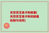 天然灵芝孢子粉胶囊(天然灵芝孢子粉的胶囊机制与功效)