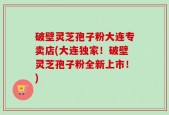 破壁灵芝孢子粉大连专卖店(大连独家！破壁灵芝孢子粉全新上市！)