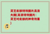 灵芝皮肤特效图片高清大图(高清特效图片：灵芝对皮肤的神奇效果)