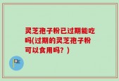 灵芝孢子粉已过期能吃吗(过期的灵芝孢子粉可以食用吗？)