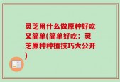 灵芝用什么做原种好吃又简单(简单好吃：灵芝原种种植技巧大公开)