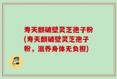 寿天麒破壁灵芝孢子粉(寿天麒破壁灵芝孢子粉，滋养身体无负担)