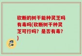 砍断的树干能种灵芝吗有毒吗(砍断树干种灵芝可行吗？是否有毒？)