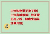 三佳购物灵芝孢子粉(三佳商城推荐：纯正灵芝孢子粉，健康生活从这里开始)