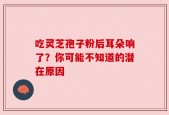 吃灵芝孢子粉后耳朵响了？你可能不知道的潜在原因