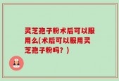 灵芝孢子粉术后可以服用么(术后可以服用灵芝孢子粉吗？)
