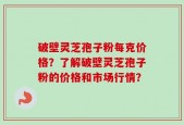 破壁灵芝孢子粉每克价格？了解破壁灵芝孢子粉的价格和市场行情？