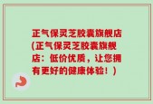 正气保灵芝胶囊旗舰店(正气保灵芝胶囊旗舰店：低价优质，让您拥有更好的健康体验！)