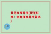 灵芝红枣养生(灵芝红枣：滋补佳品养生首选)
