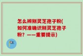 怎么辨别灵芝孢子粉(如何准确识别灵芝孢子粉？——重要提示)