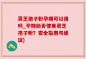灵芝孢子粉孕期可以用吗_孕期能否使用灵芝孢子粉？安全指南与建议)
