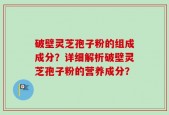 破壁灵芝孢子粉的组成成分？详细解析破壁灵芝孢子粉的营养成分？