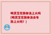 喝灵芝花旗参汤上火吗(喝灵芝花旗参汤会导致上火吗？)