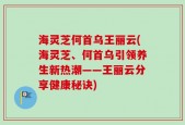 海灵芝何首乌王丽云(海灵芝、何首乌引领养生新热潮——王丽云分享健康秘诀)