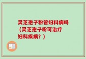 灵芝孢子粉管妇科病吗 (灵芝孢子粉可治疗妇科疾病？)