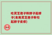 吃灵芝孢子粉脖子起疹子(食用灵芝孢子粉引起脖子皮疹)