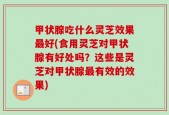 甲状腺吃什么灵芝效果最好(食用灵芝对甲状腺有好处吗？这些是灵芝对甲状腺最有效的效果)