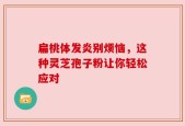 扁桃体发炎别烦恼，这种灵芝孢子粉让你轻松应对