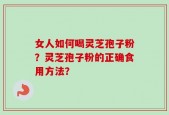 女人如何喝灵芝孢子粉？灵芝孢子粉的正确食用方法？