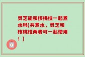 灵芝能和核桃枝一起煮水吗(共煮水，灵芝和核桃枝两者可一起使用！)