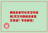 肠癌患者可吃灵芝吗视频(灵芝对肠癌患者是否有益？专家解答)