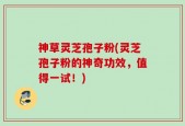 神草灵芝孢子粉(灵芝孢子粉的神奇功效，值得一试！)