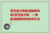 灵芝孢子粉能消除斑块吗(灵芝孢子粉：一种能消除斑块的有效方法)