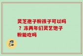 灵芝孢子粉孩子可以吗 ？冻两年们灵艺饱子粉能吃吗
