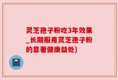 灵芝孢子粉吃3年效果_长期服用灵芝孢子粉的显著健康益处)