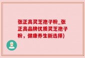 张正高灵芝孢子粉_张正高品牌优质灵芝孢子粉，健康养生新选择)