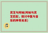 灵芝与阿妹(阿妹与灵芝匹配，探讨中医与音乐的神奇关系)