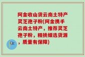 阿金收山货云南土特产灵芝孢子粉(阿金携手云南土特产，推荐灵芝孢子粉，精挑细选货源，质量有保障)