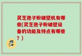 灵芝孢子粉破壁机有哪些(灵芝孢子粉破壁设备的功能及特点有哪些？)
