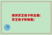 提供灵芝孢子粉出售(灵芝孢子粉销售)