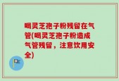 喝灵芝孢子粉残留在气管(喝灵芝孢子粉造成气管残留，注意饮用安全)