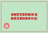 自制灵芝茶的做法(自制灵芝茶的简单方法)