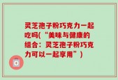 灵芝孢子粉巧克力一起吃吗(“美味与健康的组合：灵芝孢子粉巧克力可以一起享用”)