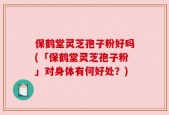 保鹤堂灵芝孢子粉好吗(「保鹤堂灵芝孢子粉」对身体有何好处？)