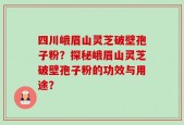 四川峨眉山灵芝破壁孢子粉？探秘峨眉山灵芝破壁孢子粉的功效与用途？
