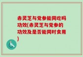 赤灵芝与党参能同吃吗功效(赤灵芝与党参的功效及是否能同时食用)