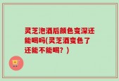 灵芝泡酒后颜色变深还能喝吗(灵芝酒变色了还能不能喝？)