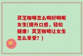 灵芝咖啡怎么喝好喝呢女生(提升口感，轻松健康！灵芝咖啡让女生怎么享受？)