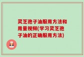 灵芝孢子油服用方法和用量视频(学习灵芝孢子油的正确服用方法)