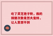 吃了灵芝孢子粉，我的排便次数竟然大变样，让人意想不到
