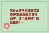 买什么牌子的破壁灵芝粉好(挑选破壁灵芝粉品牌，这个牌子好？最佳推荐！)