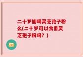 二十岁能喝灵芝孢子粉么(二十岁可以食用灵芝孢子粉吗？)