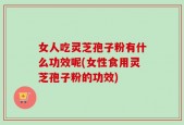 女人吃灵芝孢子粉有什么功效呢(女性食用灵芝孢子粉的功效)