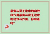 桑黄与灵芝泡水的功效和作用桑黄与灵芝泡水的功效与作用，你知道吗？